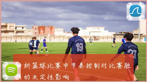 分析篮球比赛中节奏控制对比赛胜负的决定性影响