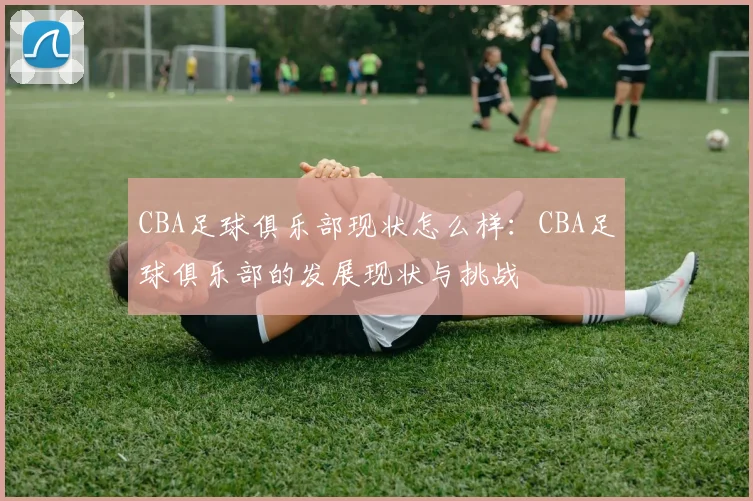 CBA足球俱乐部现状怎么样：CBA足球俱乐部的发展现状与挑战